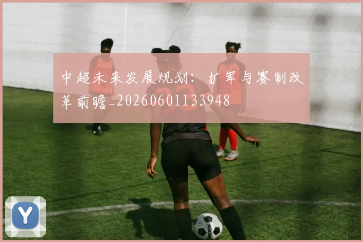 中超未来发展规划:扩军与赛制改革前瞻_20260601133948