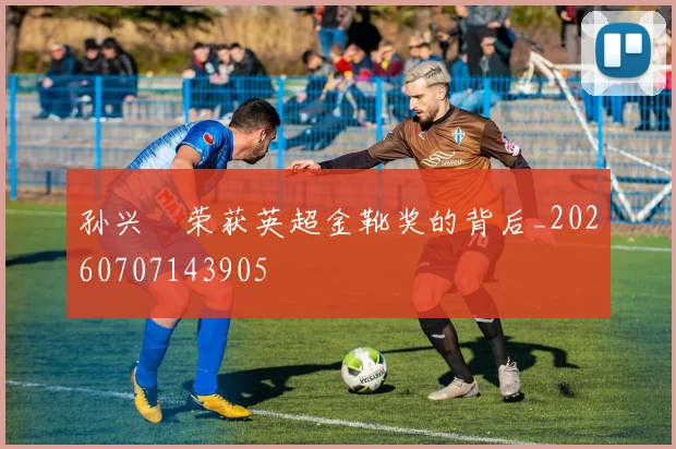 孙兴慜荣获英超金靴奖的背后_20260707143905