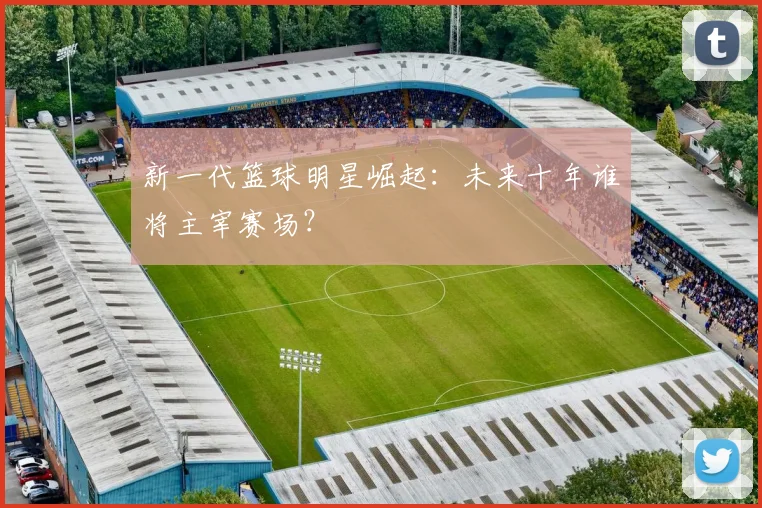 新一代篮球明星崛起：未来十年谁将主宰赛场？