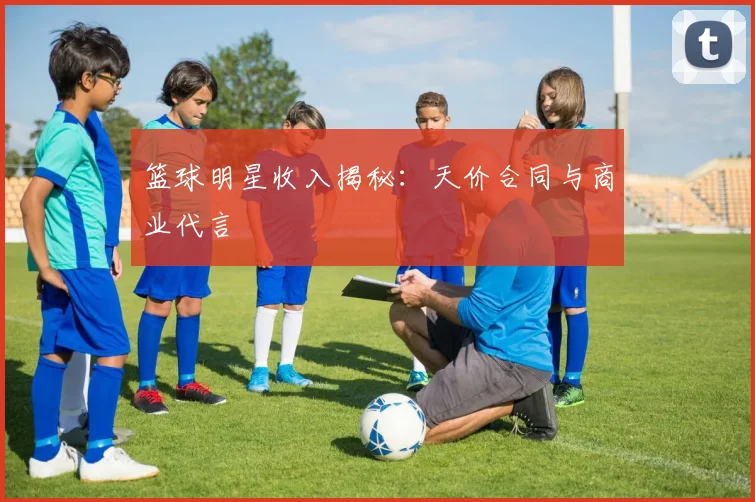 篮球明星收入揭秘：天价合同与商业代言