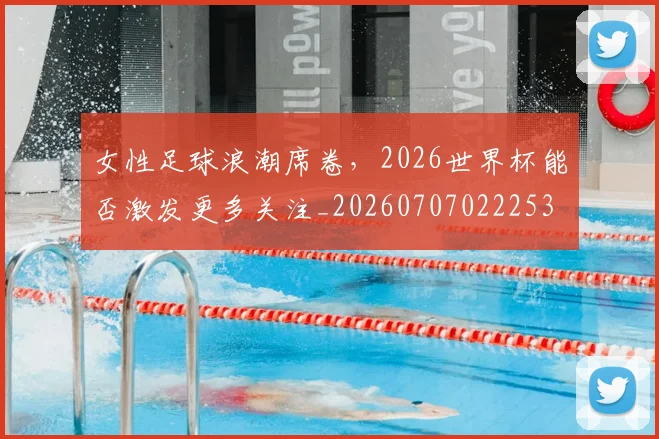 女性足球浪潮席卷，2026世界杯能否激发更多关注_20260707022253