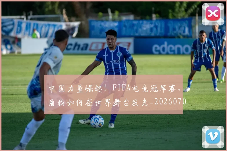 中国力量崛起！FIFA电竞冠军赛，看我如何在世界舞台发光_20260703204407