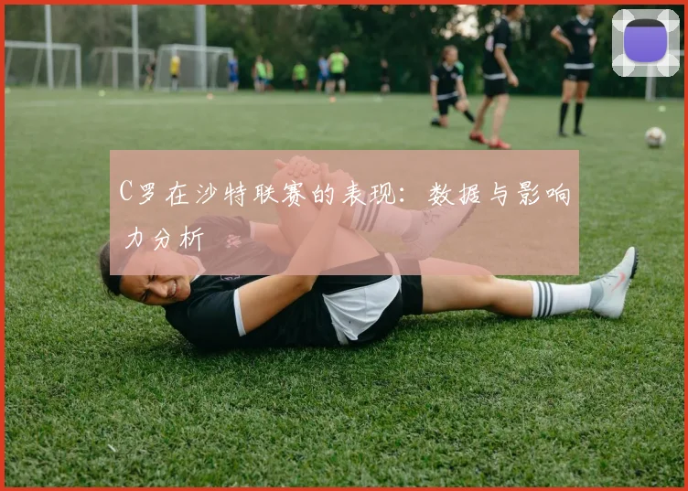 C罗在沙特联赛的表现：数据与影响力分析