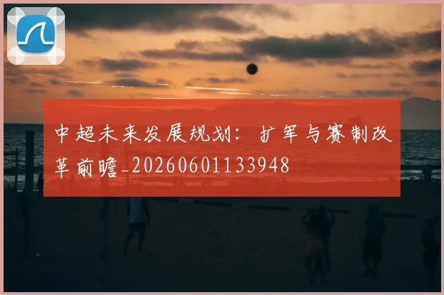 中超未来发展规划：扩军与赛制改革前瞻_20260601133948