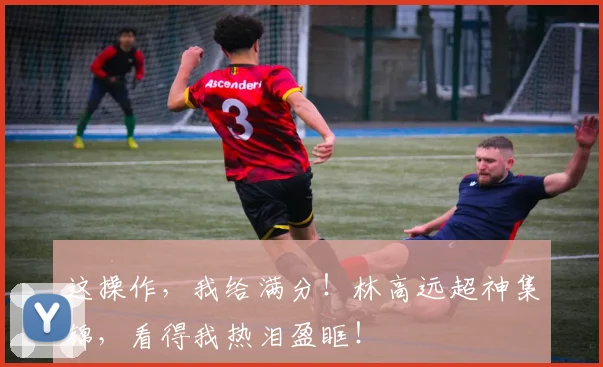 这操作,我给满分!林高远超神集锦,看得我热泪盈眶!