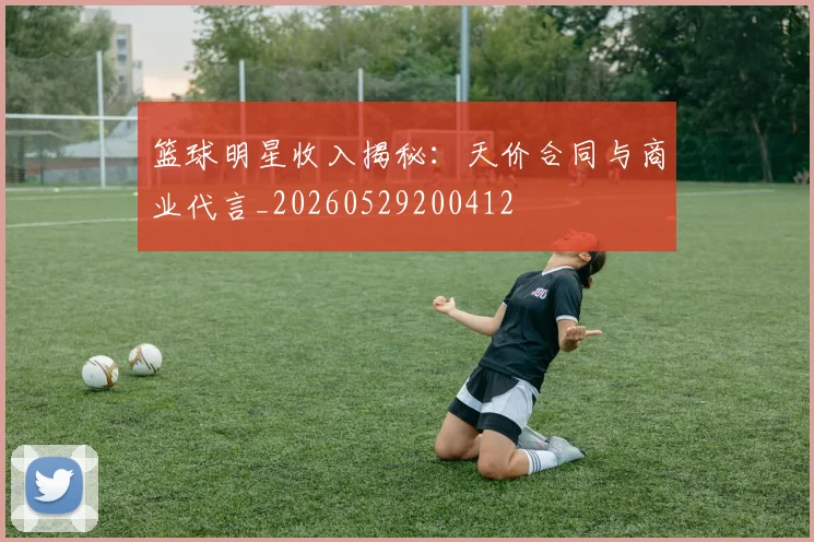 篮球明星收入揭秘：天价合同与商业代言_20260529200412