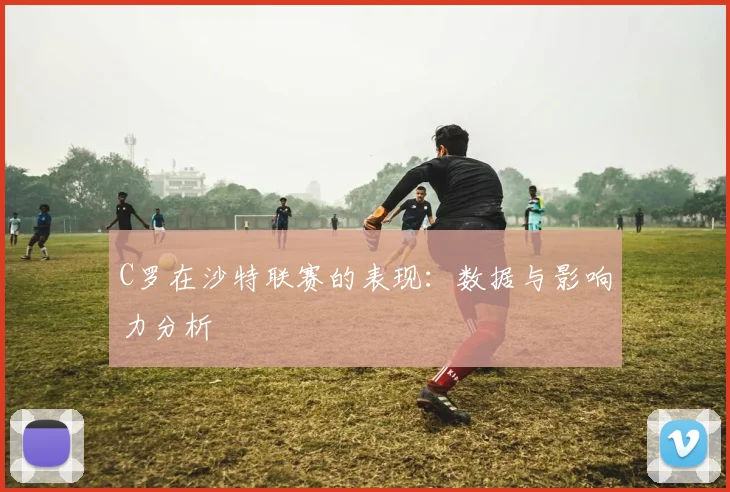 C罗在沙特联赛的表现：数据与影响力分析