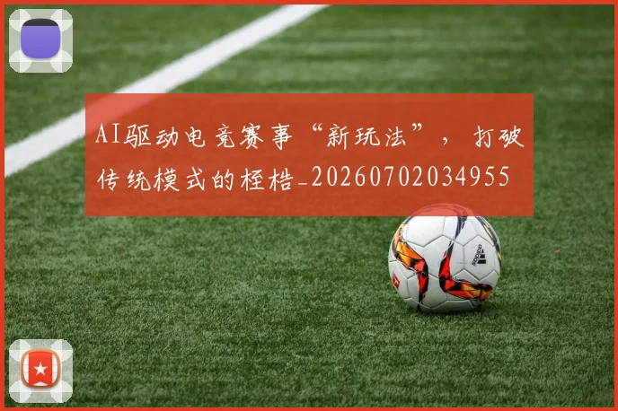 AI驱动电竞赛事“新玩法”，打破传统模式的桎梏_20260702034955