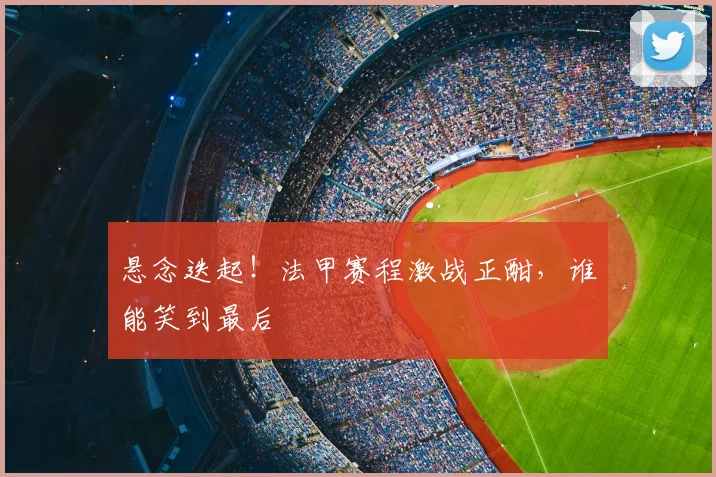 悬念迭起！法甲赛程激战正酣，谁能笑到最后