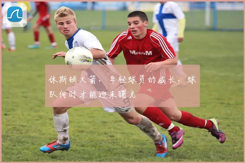 休斯顿火箭，年轻球员的成长，球队何时才能迎来曙光