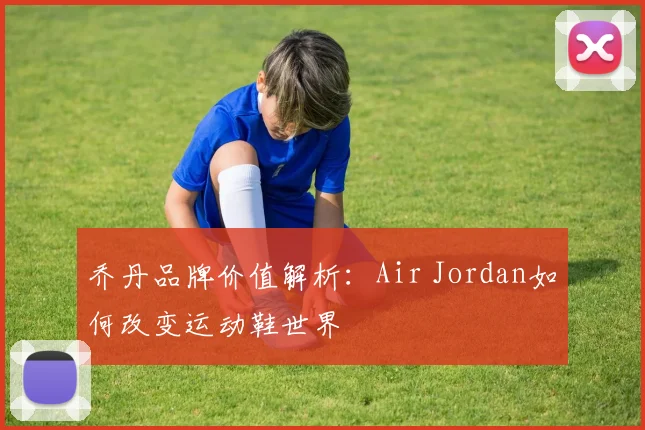 乔丹品牌价值解析:Air Jordan如何改变运动鞋世界